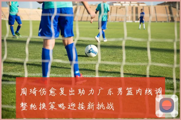 周琦伤愈复出助力广东男篮内线调整轮换策略迎接新挑战
