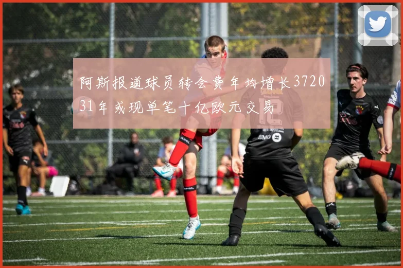 阿斯报道球员转会费年均增长372031年或现单笔十亿欧元交易