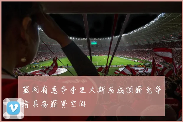 篮网有意争夺里夫斯或成顶薪竞争者具备薪资空间