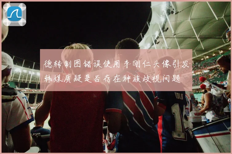 德转制图错误使用李刚仁头像引发韩媒质疑是否存在种族歧视问题