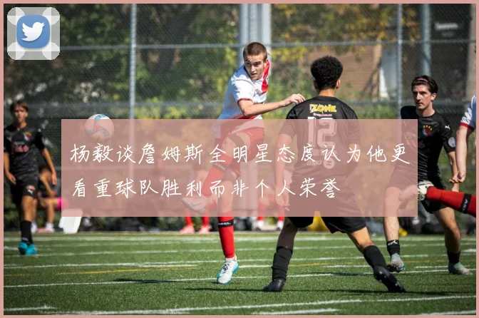 杨毅谈詹姆斯全明星态度认为他更看重球队胜利而非个人荣誉