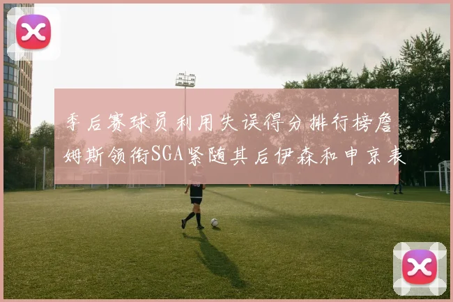 季后赛球员利用失误得分排行榜詹姆斯领衔SGA紧随其后伊森和申京表现不俗