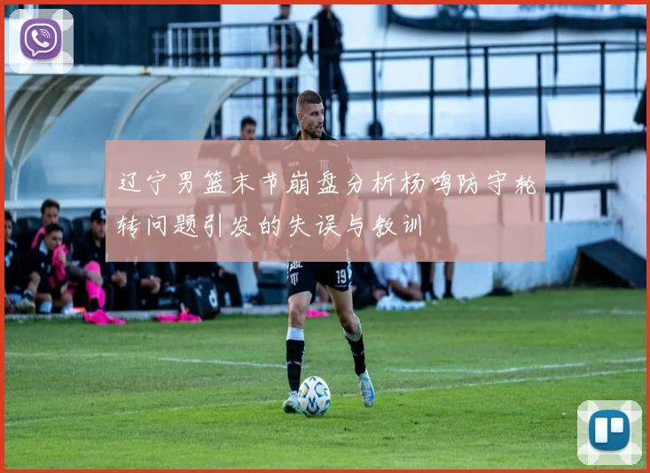 辽宁男篮末节崩盘分析杨鸣防守轮转问题引发的失误与教训