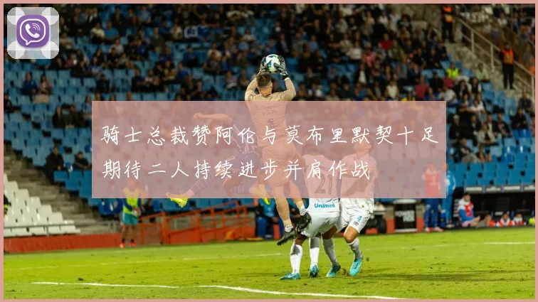 骑士总裁赞阿伦与莫布里默契十足期待二人持续进步并肩作战