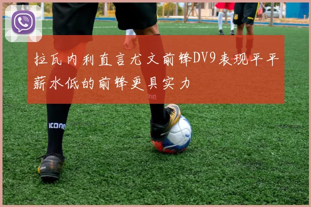 拉瓦内利直言尤文前锋DV9表现平平薪水低的前锋更具实力