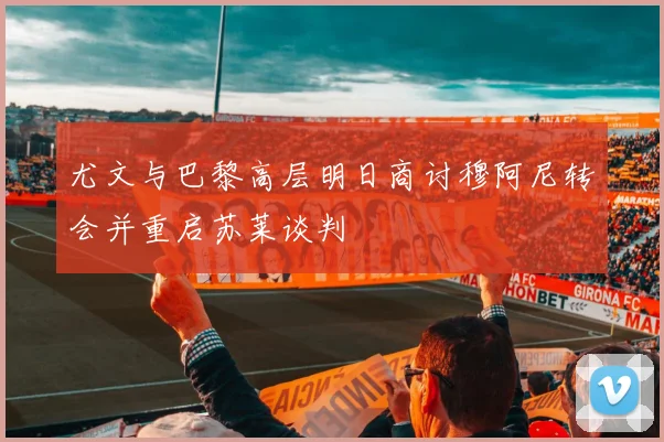尤文与巴黎高层明日商讨穆阿尼转会并重启苏莱谈判