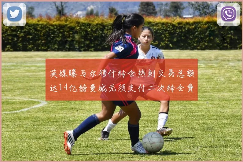 英媒曝马尔穆什转会热刺交易总额达14亿镑曼城无须支付二次转会费