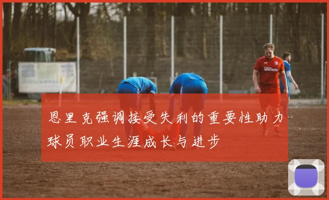 恩里克强调接受失利的重要性助力球员职业生涯成长与进步