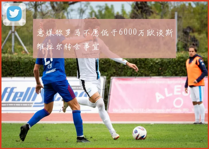 意媒称罗马不愿低于6000万欧谈斯维拉尔转会事宜
