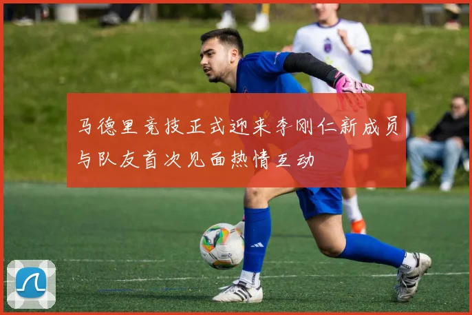 马德里竞技正式迎来李刚仁新成员与队友首次见面热情互动