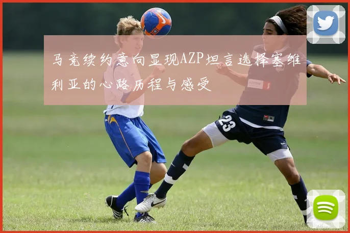 马竞续约意向显现AZP坦言选择塞维利亚的心路历程与感受
