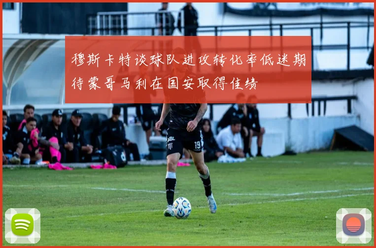 穆斯卡特谈球队进攻转化率低迷期待蒙哥马利在国安取得佳绩