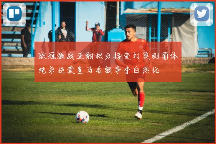 欧冠激战正酣积分榜变幻莫测葡体绝杀逆袭皇马名额争夺白热化