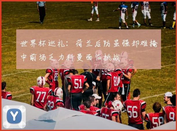 世界杯巡礼：荷兰后防虽强却难掩中前场乏力科曼面临挑战