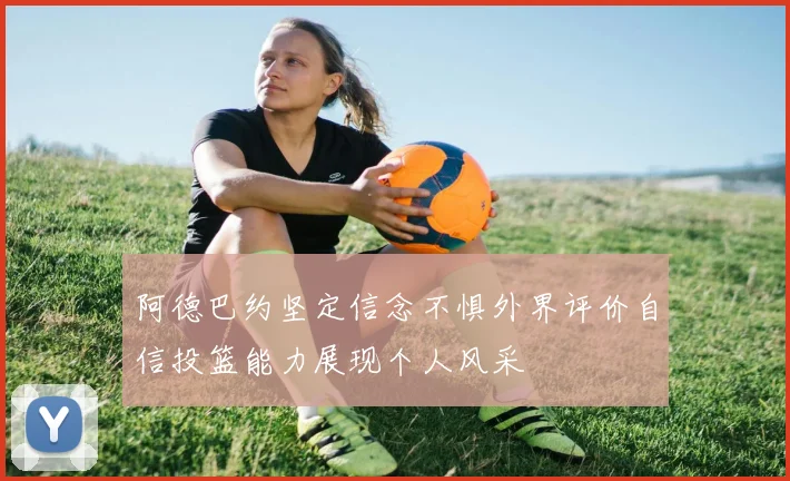 阿德巴约坚定信念不惧外界评价自信投篮能力展现个人风采