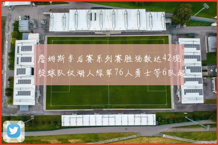 詹姆斯季后赛系列赛胜场数达42现役球队仅湖人绿军76人勇士等6队超越他