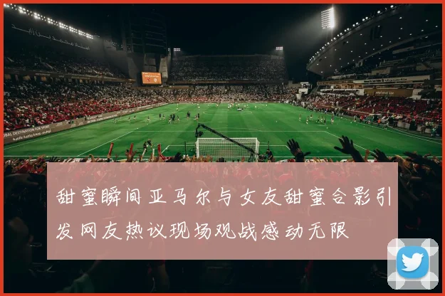 甜蜜瞬间亚马尔与女友甜蜜合影引发网友热议现场观战感动无限