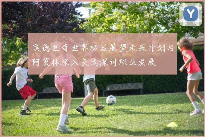 莫德里奇世界杯后展望未来计划与阿莫林深入交流探讨职业发展