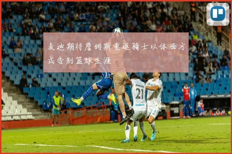 麦迪期待詹姆斯重返骑士以体面方式告别篮球生涯