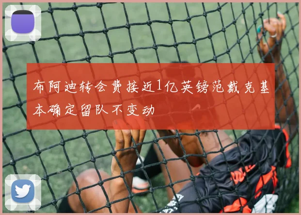 布阿迪转会费接近1亿英镑范戴克基本确定留队不变动