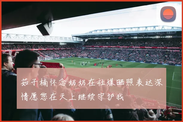 茹子楠怀念奶奶在社媒晒照表达深情愿您在天上继续守护我