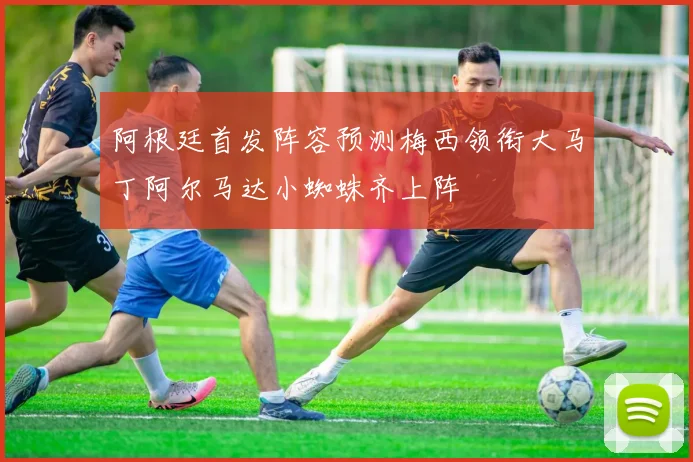 阿根廷首发阵容预测梅西领衔大马丁阿尔马达小蜘蛛齐上阵