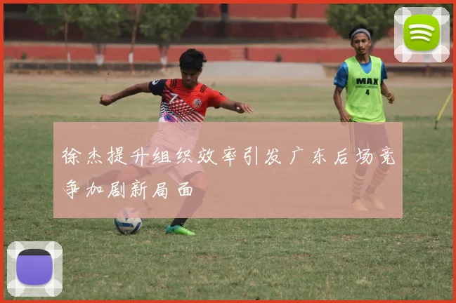 徐杰提升组织效率引发广东后场竞争加剧新局面