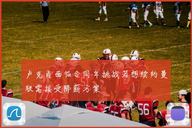 卢克肖面临合同年挑战若想续约曼联需接受降薪方案