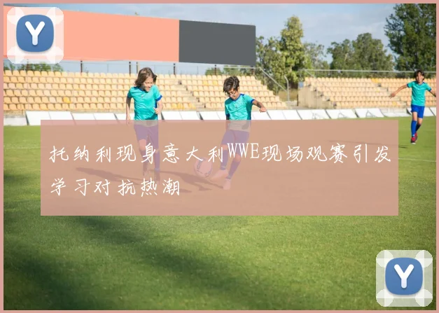 托纳利现身意大利WWE现场观赛引发学习对抗热潮
