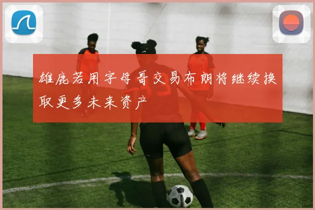 雄鹿若用字母哥交易布朗将继续换取更多未来资产