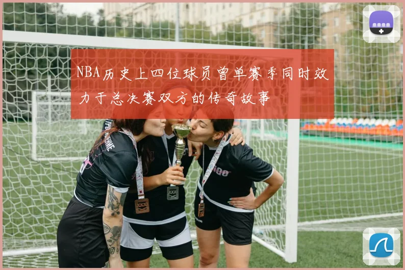 NBA历史上四位球员曾单赛季同时效力于总决赛双方的传奇故事