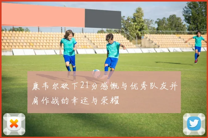 康韦尔砍下21分感慨与优秀队友并肩作战的幸运与荣耀
