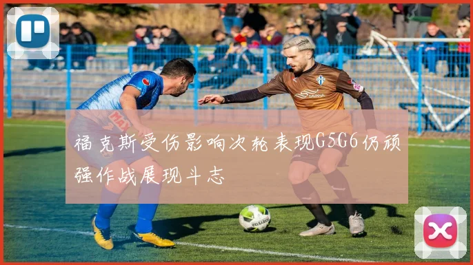 福克斯受伤影响次轮表现G5G6仍顽强作战展现斗志