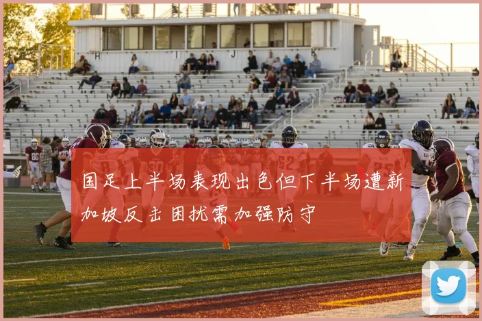 国足上半场表现出色但下半场遭新加坡反击困扰需加强防守